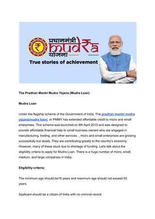 The Pradhan Mantri Mudra Yojana (Mudra Loan)
Mudra Loan
Under the flagship scheme of the Government of India, The pradhan mantri mudra
yojana(mudra loan), or PMMY has extended affordable credit to micro and small
enterprises. This scheme was launched on 8th April 2015 and was designed to
provide affordable financial help to small business owners who are engaged in
manufacturing, trading, and other services. , micro and small enterprises are growing
successfully but slowly. They are contributing greatly to the country’s economy.
However, many of these stuck due to shortage of funding. Let's talk about the
eligibility criteria to apply for Mudra Loan. There is a huge number of micro, small,
medium, and large companies in India.
Eligibility criteria:
The minimum age should be18 years and maximum age should not exceed 65
years.
Applicant should be a citizen of India with no criminal record.
 