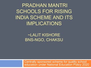 PRADHAN MANTRI
SCHOOLS FOR RISING
INDIA SCHEME AND ITS
IMPLICATIONS
~LALIT KISHORE
BNS-NGO, CHAKSU
Centrally sponsored scheme for quality school
education under National Education Policy 2020
 