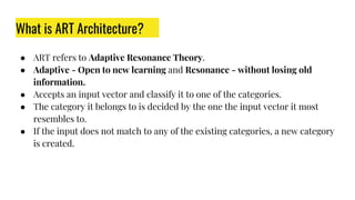 What is ART Architecture?
● ART refers to Adaptive Resonance Theory.
● Adaptive - Open to new learning and Resonance - without losing old
information.
● Accepts an input vector and classify it to one of the categories.
● The category it belongs to is decided by the one the input vector it most
resembles to.
● If the input does not match to any of the existing categories, a new category
is created.
 
