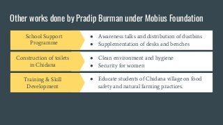 Other works done by Pradip Burman under Mobius Foundation
Construction of toilets
in Chidana
● Clean environment and hygiene
● Security for women
Training & Skill
Development
● Educate students of Chidana village on food
safety and natural farming practices.
Deliverable 4
● Lorem ipsum dolor sit amet
● Sed do eiusmod tempor incididunt ut labore
School Support
Programme
● Awareness talks and distribution of dustbins
● Supplementation of desks and benches
 
