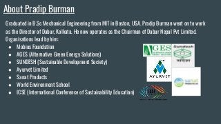 About Pradip Burman
Graduated in B.Sc Mechanical Engineering from MIT in Boston, USA. Pradip Burman went on to work
as the Director of Dabur, Kolkata. He now operates as the Chairman of Dabur Nepal Pvt Limited.
Organisations lead by him:
● Mobius Foundation
● AGES (Alternative Green Energy Solutions)
● SUNDESH (Sustainable Development Society)
● Ayurvet Limited
● Sanat Products
● World Environment School
● ICSE (International Conference of Sustainability Education)
 