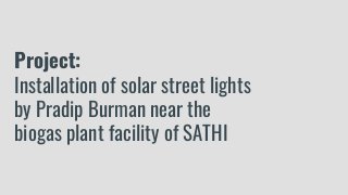 Project:
Installation of solar street lights
by Pradip Burman near the
biogas plant facility of SATHI
 