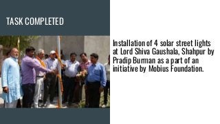 TASK COMPLETED
Installation of 4 solar street lights
at Lord Shiva Gaushala, Shahpur by
Pradip Burman as a part of an
initiative by Mobius Foundation.
 
