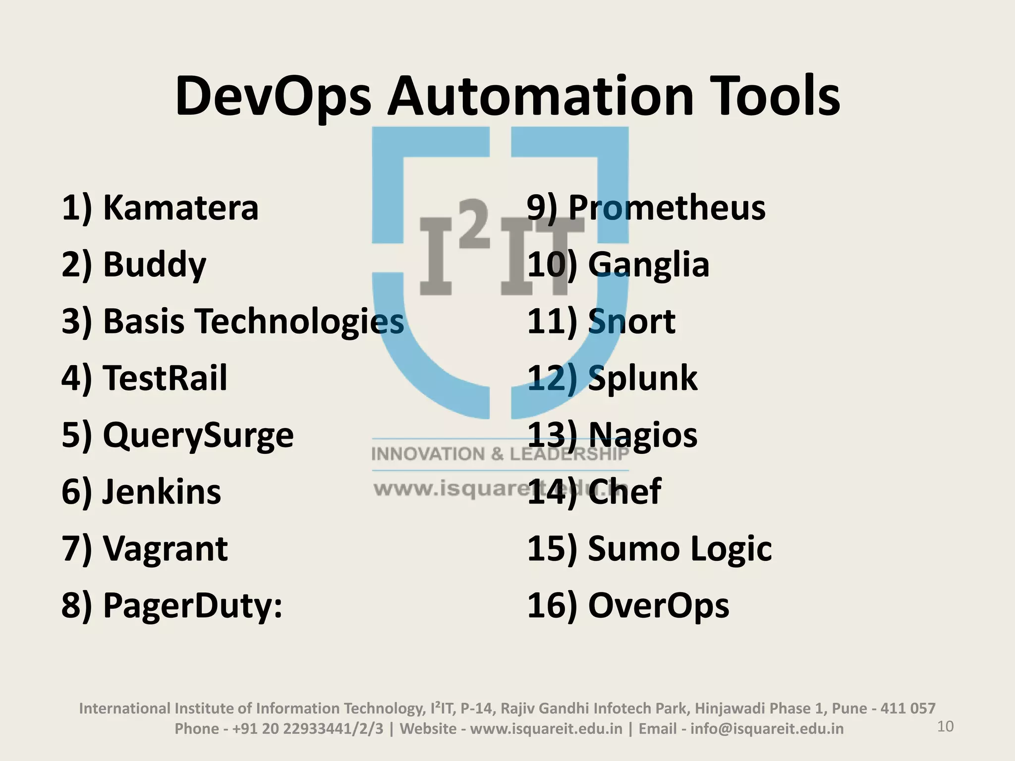 DevOps Automation Tools
1) Kamatera
2) Buddy
3) Basis Technologies
4) TestRail
5) QuerySurge
6) Jenkins
7) Vagrant
8) PagerDuty:
9) Prometheus
10) Ganglia
11) Snort
12) Splunk
13) Nagios
14) Chef
15) Sumo Logic
16) OverOps
International Institute of Information Technology, I²IT, P-14, Rajiv Gandhi Infotech Park, Hinjawadi Phase 1, Pune - 411 057
Phone - +91 20 22933441/2/3 | Website - www.isquareit.edu.in | Email - info@isquareit.edu.in 10
 