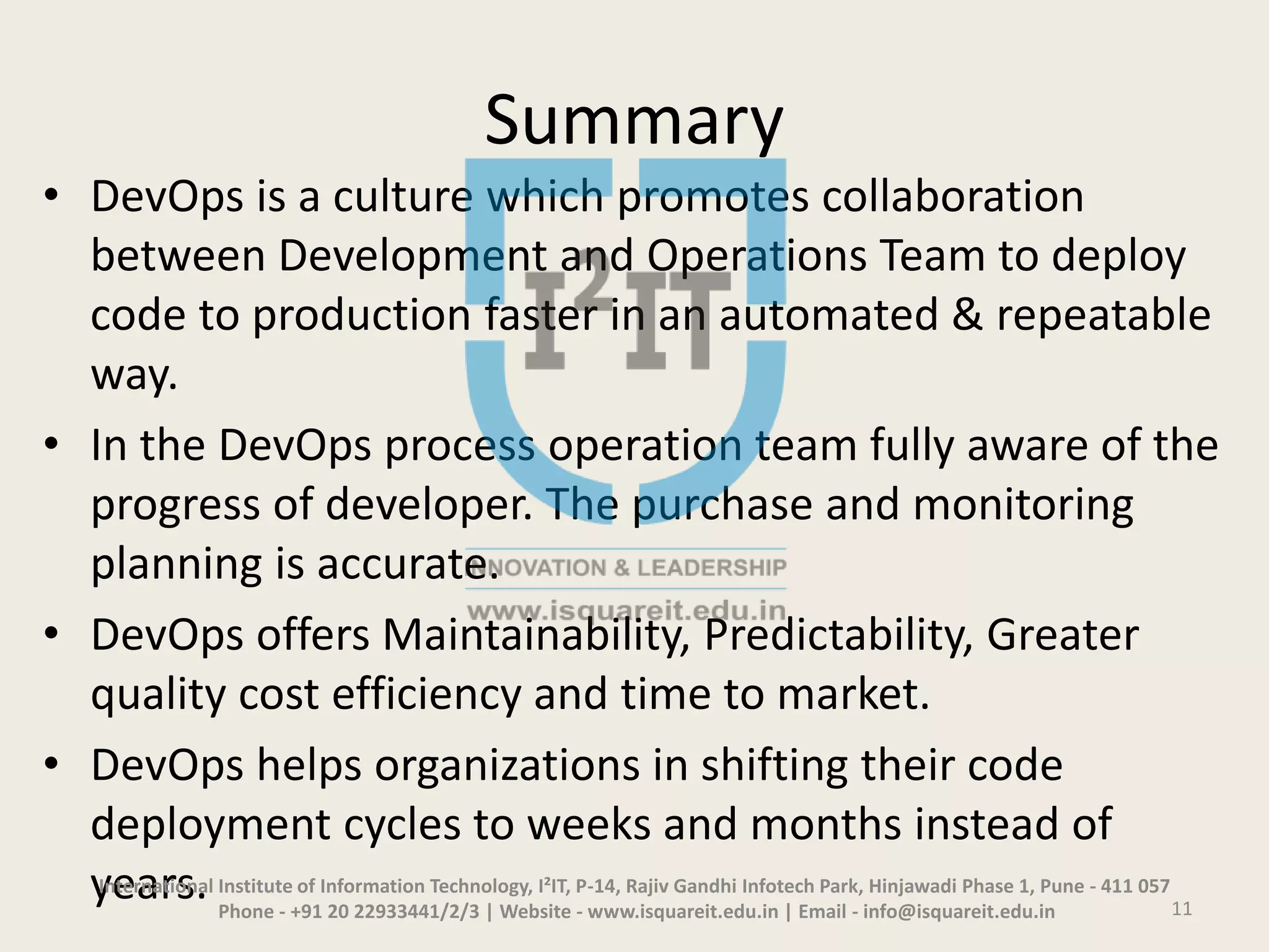 Summary
• DevOps is a culture which promotes collaboration
between Development and Operations Team to deploy
code to production faster in an automated & repeatable
way.
• In the DevOps process operation team fully aware of the
progress of developer. The purchase and monitoring
planning is accurate.
• DevOps offers Maintainability, Predictability, Greater
quality cost efficiency and time to market.
• DevOps helps organizations in shifting their code
deployment cycles to weeks and months instead of
years.International Institute of Information Technology, I²IT, P-14, Rajiv Gandhi Infotech Park, Hinjawadi Phase 1, Pune - 411 057
Phone - +91 20 22933441/2/3 | Website - www.isquareit.edu.in | Email - info@isquareit.edu.in 11
 