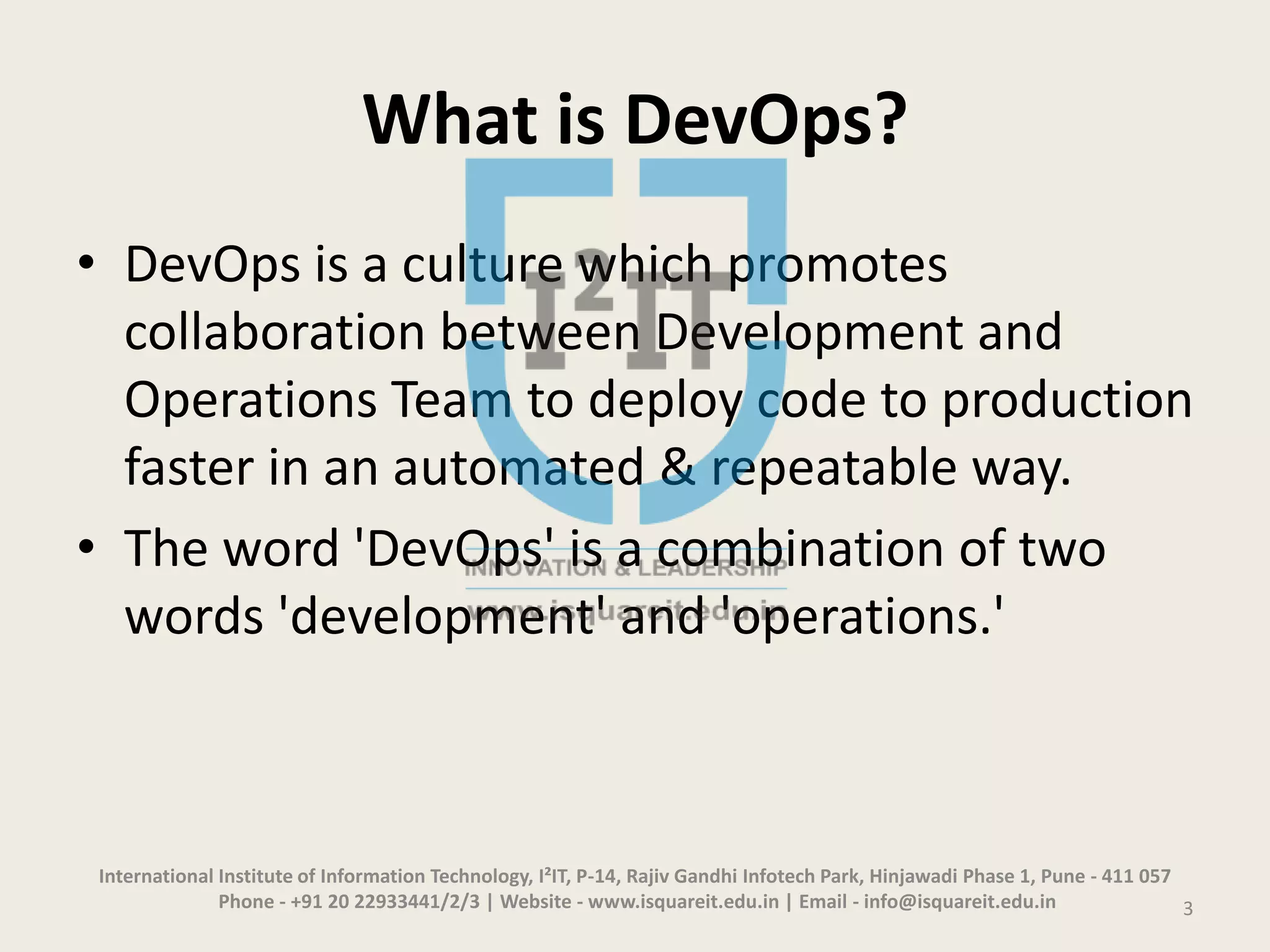 What is DevOps?
• DevOps is a culture which promotes
collaboration between Development and
Operations Team to deploy code to production
faster in an automated & repeatable way.
• The word 'DevOps' is a combination of two
words 'development' and 'operations.'
International Institute of Information Technology, I²IT, P-14, Rajiv Gandhi Infotech Park, Hinjawadi Phase 1, Pune - 411 057
Phone - +91 20 22933441/2/3 | Website - www.isquareit.edu.in | Email - info@isquareit.edu.in 3
 