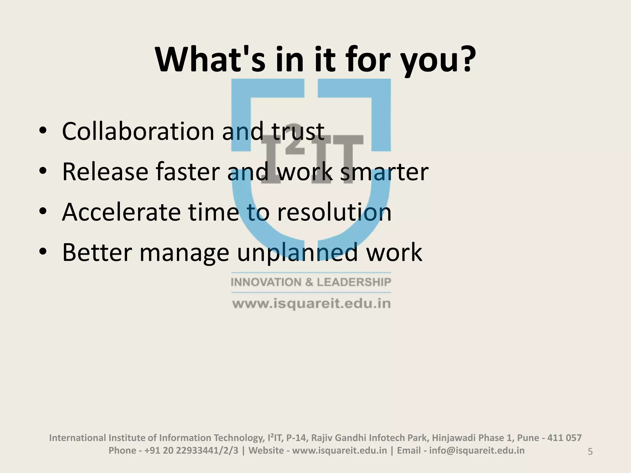 What's in it for you?
• Collaboration and trust
• Release faster and work smarter
• Accelerate time to resolution
• Better manage unplanned work
International Institute of Information Technology, I²IT, P-14, Rajiv Gandhi Infotech Park, Hinjawadi Phase 1, Pune - 411 057
Phone - +91 20 22933441/2/3 | Website - www.isquareit.edu.in | Email - info@isquareit.edu.in 5
 