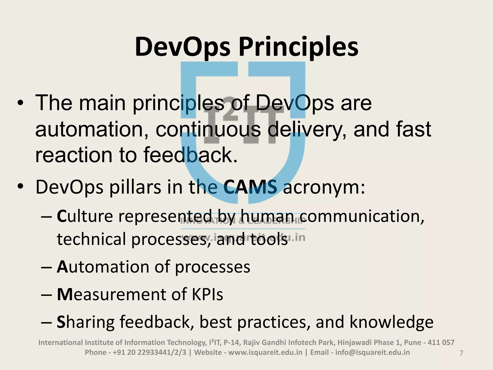 DevOps Principles
• The main principles of DevOps are
automation, continuous delivery, and fast
reaction to feedback.
• DevOps pillars in the CAMS acronym:
– Culture represented by human communication,
technical processes, and tools
– Automation of processes
– Measurement of KPIs
– Sharing feedback, best practices, and knowledge
International Institute of Information Technology, I²IT, P-14, Rajiv Gandhi Infotech Park, Hinjawadi Phase 1, Pune - 411 057
Phone - +91 20 22933441/2/3 | Website - www.isquareit.edu.in | Email - info@isquareit.edu.in 7
 