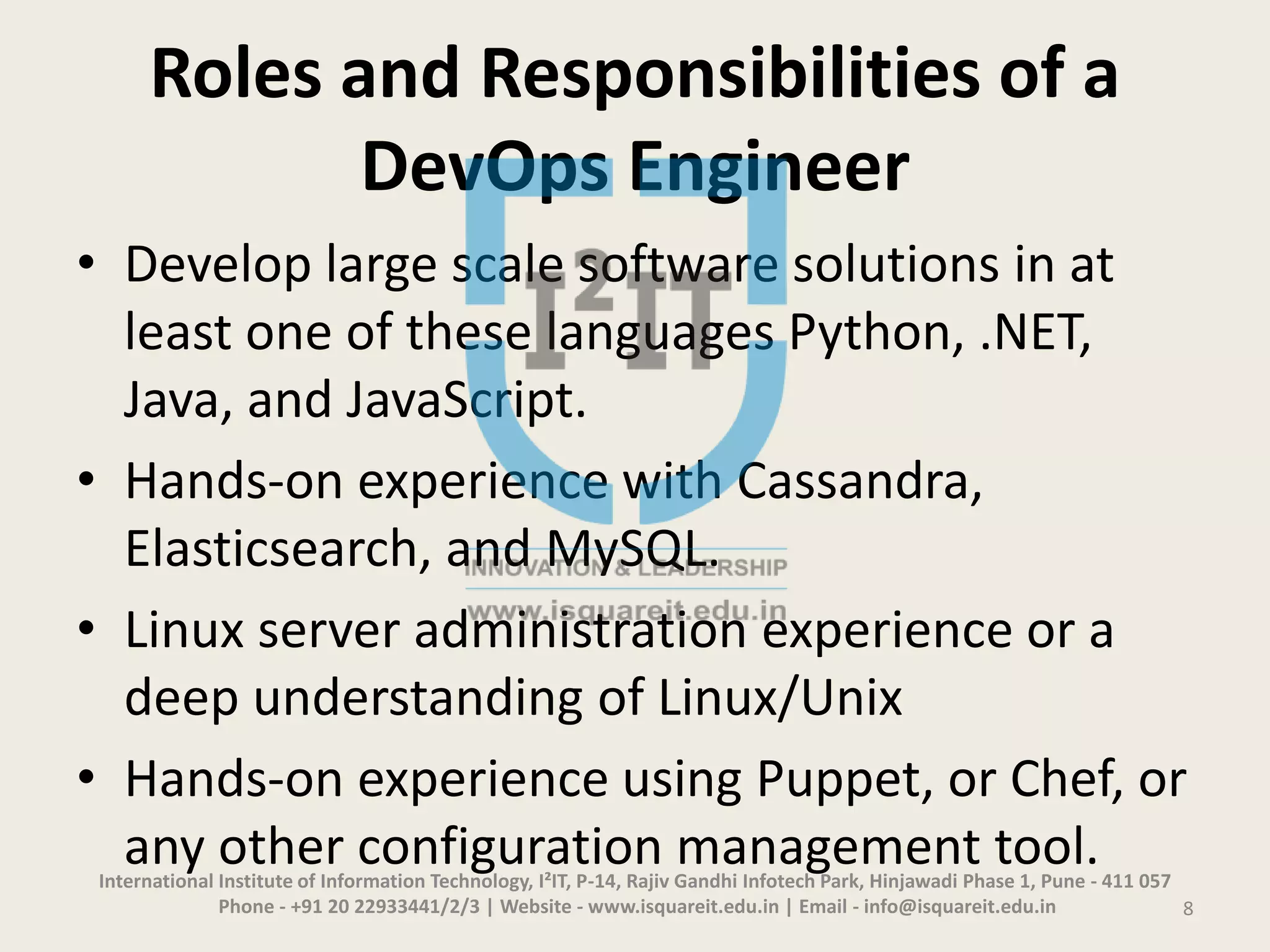 Roles and Responsibilities of a
DevOps Engineer
• Develop large scale software solutions in at
least one of these languages Python, .NET,
Java, and JavaScript.
• Hands-on experience with Cassandra,
Elasticsearch, and MySQL.
• Linux server administration experience or a
deep understanding of Linux/Unix
• Hands-on experience using Puppet, or Chef, or
any other configuration management tool.International Institute of Information Technology, I²IT, P-14, Rajiv Gandhi Infotech Park, Hinjawadi Phase 1, Pune - 411 057
Phone - +91 20 22933441/2/3 | Website - www.isquareit.edu.in | Email - info@isquareit.edu.in 8
 