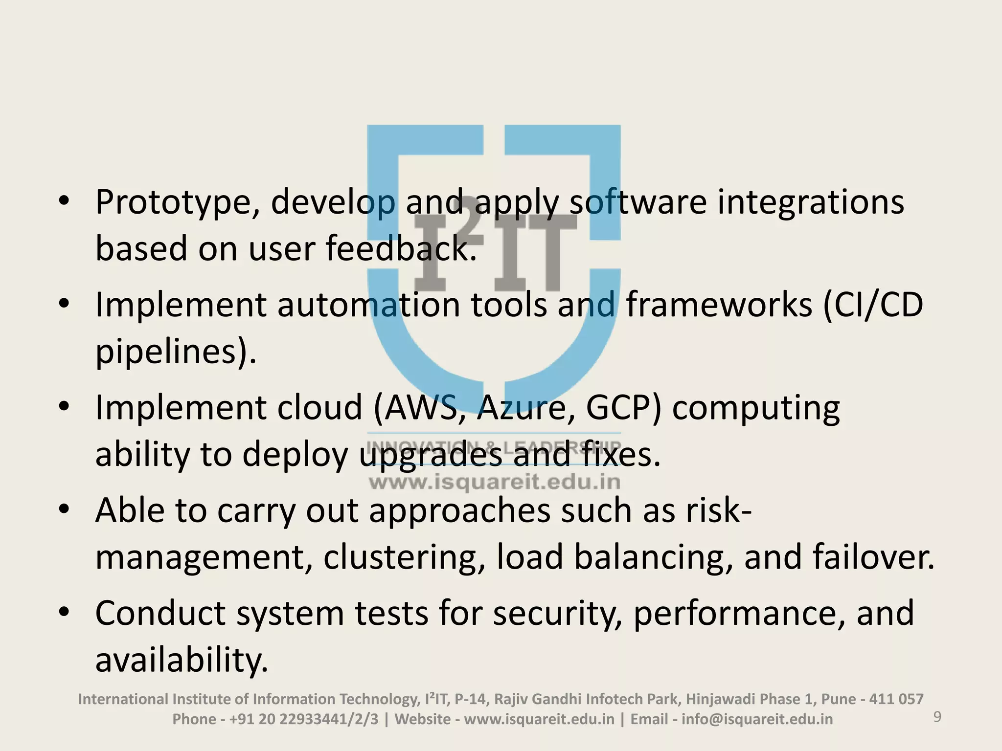 • Prototype, develop and apply software integrations
based on user feedback.
• Implement automation tools and frameworks (CI/CD
pipelines).
• Implement cloud (AWS, Azure, GCP) computing
ability to deploy upgrades and fixes.
• Able to carry out approaches such as risk-
management, clustering, load balancing, and failover.
• Conduct system tests for security, performance, and
availability.
International Institute of Information Technology, I²IT, P-14, Rajiv Gandhi Infotech Park, Hinjawadi Phase 1, Pune - 411 057
Phone - +91 20 22933441/2/3 | Website - www.isquareit.edu.in | Email - info@isquareit.edu.in 9
 