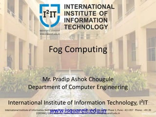 Fog Computing
Mr. Pradip Ashok Chougule
Department of Computer Engineering
International Institute of Information Technology, I²IT
www.isquareit.edu.inInternational Institute of Information Technology, I²IT, P-14, Rajiv Gandhi Infotech Park, Hinjawadi Phase 1, Pune - 411 057 Phone - +91 20
22933441/2/3 | Website - www.isquareit.edu.in | Email - info@isquareit.edu.in
 