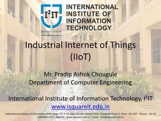 Industrial Internet of Things
(IIoT)
Mr. Pradip Ashok Chougule
Department of Computer Engineering
International Institute of Information Technology, I²IT
www.isquareit.edu.in
International Institute of Information Technology, I²IT, P-14, Rajiv Gandhi Infotech Park, Hinjawadi Phase 1, Pune - 411 057 Phone - +91 20
22933441/2/3 | Website - www.isquareit.edu.in | Email - info@isquareit.edu.in
 
