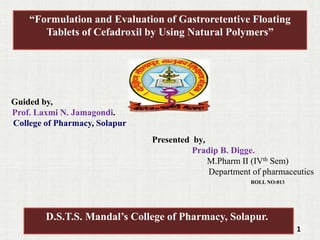 Guided by,
Prof. Laxmi N. Jamagondi.
College of Pharmacy, Solapur
Presented by,
Pradip B. Digge.
M.Pharm II (IVth Sem)
Department of pharmaceutics
ROLL NO:013
1
“Formulation and Evaluation of Gastroretentive Floating
Tablets of Cefadroxil by Using Natural Polymers”
D.S.T.S. Mandal’s College of Pharmacy, Solapur.
 