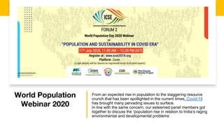 World Population
Webinar 2020
From an expected rise in population to the staggering resource
crunch that has been spotlighted in the current times, Covid-19
has brought many pervading issues to surface.
In line with the same concern, our esteemed panel members got
together to discuss the ‘population rise in relation to India’s raging
environmental and developmental problems’
 