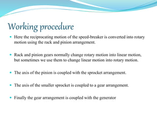 Working procedure
 Here the reciprocating motion of the speed-breaker is converted into rotary
motion using the rack and pinion arrangement.
 Rack and pinion gears normally change rotary motion into linear motion,
but sometimes we use them to change linear motion into rotary motion.
 The axis of the pinion is coupled with the sprocket arrangement.
 The axis of the smaller sprocket is coupled to a gear arrangement.
 Finally the gear arrangement is coupled with the generator
 