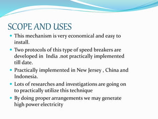 SCOPE AND USES
 This mechanism is very economical and easy to
install.
 Two protocols of this type of speed breakers are
developed in India .not practically implemented
till date.
 Practically implemented in New Jersey , China and
Indonesia.
 Lots of researches and investigations are going on
to practically utilize this technique
 By doing proper arrangements we may generate
high power electricity
 