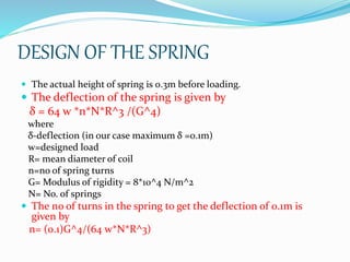 DESIGN OF THE SPRING
 The actual height of spring is 0.3m before loading.
 The deflection of the spring is given by
δ = 64 w *n*N*R^3 /(G^4)
where
δ-deflection (in our case maximum δ =0.1m)
w=designed load
R= mean diameter of coil
n=no of spring turns
G= Modulus of rigidity = 8*10^4 N/m^2
N= No. of springs
 The no of turns in the spring to get the deflection of 0.1m is
given by
n= (0.1)G^4/(64 w*N*R^3)
 
