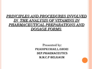 PRINCIPLES AND PROCEDURES INVOLVEDPRINCIPLES AND PROCEDURES INVOLVED
IN THE ANALYSIS OF VITAMINS ININ THE ANALYSIS OF VITAMINS IN
PHARMACEUTICAL PREPARATIONS ANDPHARMACEUTICAL PREPARATIONS AND
DOSAGE FORMSDOSAGE FORMS.
Presented by:Presented by:
PRADIPKUMAR.L.GHORI
DEP.PHARMACEUTICSDEP.PHARMACEUTICS
M.M.C.P BELGAUMM.M.C.P BELGAUM
 