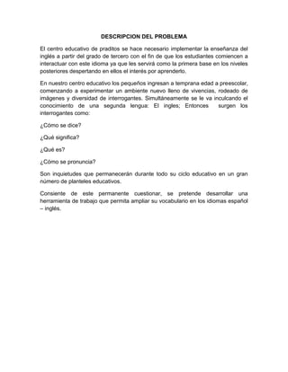 DESCRIPCION DEL PROBLEMA

El centro educativo de praditos se hace necesario implementar la enseñanza del
inglés a partir del grado de tercero con el fin de que los estudiantes comiencen a
interactuar con este idioma ya que les servirá como la primera base en los niveles
posteriores despertando en ellos el interés por aprenderlo.

En nuestro centro educativo los pequeños ingresan a temprana edad a preescolar,
comenzando a experimentar un ambiente nuevo lleno de vivencias, rodeado de
imágenes y diversidad de interrogantes. Simultáneamente se le va inculcando el
conocimiento de una segunda lengua: El ingles; Entonces            surgen los
interrogantes como:

¿Cómo se dice?

¿Qué significa?

¿Qué es?

¿Cómo se pronuncia?

Son inquietudes que permanecerán durante todo su ciclo educativo en un gran
número de planteles educativos.

Consiente de este permanente cuestionar, se pretende desarrollar una
herramienta de trabajo que permita ampliar su vocabulario en los idiomas español
– inglés.
 
