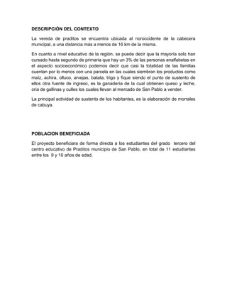 DESCRIPCIÓN DEL CONTEXTO

La vereda de praditos se encuentra ubicada al noroccidente de la cabecera
municipal, a una distancia más a menos de 16 km de la misma.

En cuanto a nivel educativo de la región, se puede decir que la mayoría solo han
cursado hasta segundo de primaria que hay un 3% de las personas analfabetas en
el aspecto socioeconómico podemos decir que casi la totalidad de las familias
cuentan por lo menos con una parcela en las cuales siembran los productos como
maíz, achira, olluco, arvejas, batata, trigo y fique siendo el punto de sustento de
ellos otra fuente de ingreso, es la ganadería de la cual obtienen queso y leche,
cría de gallinas y culles los cuales llevan al mercado de San Pablo a vender.

La principal actividad de sustento de los habitantes, es la elaboración de morrales
de cabuya.




POBLACION BENEFICIADA

El proyecto beneficiara de forma directa a los estudiantes del grado tercero del
centro educativo de Praditos municipio de San Pablo, en total de 11 estudiantes
entre los 9 y 10 años de edad.
 
