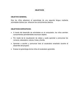 OBJETIVOS



OBJETIVO GENERAL

Que los niños adquieran el aprendizaje de una segunda lengua mediante
actividades lúdicas que refuercen los conocimientos básicos.



OBJETIVOS ESPECIFICOS:

   A través del desarrollo de actividades en el computador, los niños asimilan
    conocimientos permitiéndoles reconocer objetos.

   Por medio de la visualización de videos y audio aprender a pronunciar los
    números, abecedario, colores, frutas y familia.

   Aprender a escribir y pronunciar todo el vocabulario enseñado durante el
    desarrollo del proyecto

   Evaluar el aprendizaje de los niños el vocabulario aprendido.
 