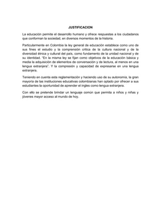 JUSTIFICACION

La educación permite el desarrollo humano y ofrece respuestas a los ciudadanos
que conforman la sociedad, en diversos momentos de la historia.

Particularmente en Colombia la ley general de educación establece como uno de
sus fines el estudio y la comprensión critica de la cultura nacional y de la
diversidad étnica y cultural del país, como fundamento de la unidad nacional y de
su identidad. “En la misma ley se fijan como objetivos de la educación básica y
media la adquisición de elementos de conversación y de lectura, al menos en una
lengua extranjera”. Y la compresión y capacidad de expresarse en una lengua
extranjera.

Teniendo en cuenta esta reglamentación y haciendo uso de su autonomía, la gran
mayoría de las instituciones educativas colombianas han optado por ofrecer a sus
estudiantes la oportunidad de aprender el ingles como lengua extranjera.

Con ello se pretende brindar un lenguaje común que permita a niños y niñas y
jóvenes mayor acceso al mundo de hoy.
 