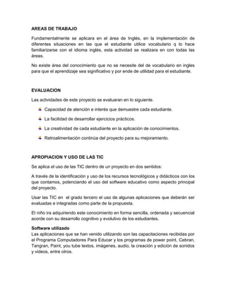 AREAS DE TRABAJO

Fundamentalmente se aplicara en el área de Inglés, en la implementación de
diferentes situaciones en las que el estudiante utilice vocabulario q lo hace
familiarizarse con el idioma inglés, esta actividad se realizara en con todas las
áreas.

No existe área del conocimiento que no se necesite del de vocabulario en ingles
para que el aprendizaje sea significativo y por ende de utilidad para el estudiante.



EVALUACION

Las actividades de este proyecto se evaluaran en lo siguiente.

      Capacidad de atención e interés que demuestre cada estudiante.

      La facilidad de desarrollar ejercicios prácticos.

      La creatividad de cada estudiante en la aplicación de conocimientos.

      Retroalimentación continúa del proyecto para su mejoramiento.



APROPIACION Y USO DE LAS TIC

Se aplica el uso de las TIC dentro de un proyecto en dos sentidos:

A través de la identificación y uso de los recursos tecnológicos y didácticos con los
que contamos, potenciando el uso del software educativo como aspecto principal
del proyecto.

Usar las TIC en el grado tercero el uso de algunas aplicaciones que deberán ser
evaluadas e integradas como parte de la propuesta.

El niño ira adquiriendo este conocimiento en forma sencilla, ordenada y secuencial
acorde con su desarrollo cognitivo y evolutivo de los estudiantes.

Software utilizado
Las aplicaciones que se han venido utilizando son las capacitaciones recibidas por
el Programa Computadores Para Educar y los programas de power point, Cebran,
Tangran, Paint, you tube textos, imágenes, audio, la creación y edición de sonidos
y videos, entre otros.
 