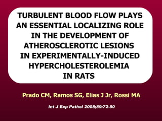 Int J Exp Pathol 2008;89:72-80 Prado CM, Ramos SG, Elias J Jr, Rossi MA TURBULENT BLOOD FLOW PLAYS AN ESSENTIAL LOCALIZING ROLE IN THE DEVELOPMENT OF ATHEROSCLEROTIC LESIONS  IN EXPERIMENTALLY-INDUCED HYPERCHOLESTEROLEMIA  IN RATS   