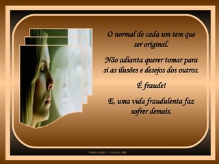 O normal de cada um tem que ser original. Não adianta querer tomar para si as ilusões e desejos dos outros. É fraude! E, uma vida fraudulenta faz sofrer demais. 