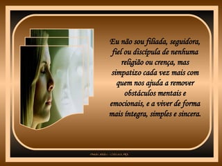 Eu não sou filiada, seguidora, fiel ou discípula de nenhuma religião ou crença, mas simpatizo cada vez mais com quem nos ajuda a remover obstáculos mentais e emocionais, e a viver de forma mais íntegra, simples e sincera. 