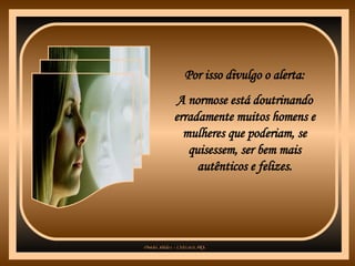 Por isso divulgo o alerta: A normose está doutrinando erradamente muitos homens e mulheres que poderiam, se quisessem, ser bem mais autênticos e felizes. 