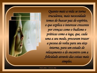 Quanto mais a vida se torna truculenta, mais necessidade temos de buscar paz de espírito, o que explica o interesse crescente por crenças como o budismo e práticas como a ioga, que, cada uma a seu modo, procuram trazer a pessoa de volta para seu eixo interno, para um estado de relaxamento e de encontro com a felicidade através das coisas mais simples. 