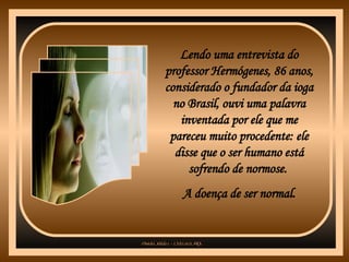 Lendo uma entrevista do professor Hermógenes, 86 anos, considerado o fundador da ioga no Brasil, ouvi uma palavra inventada por ele que me pareceu muito procedente: ele disse que o ser humano está sofrendo de normose.  A doença de ser normal. 