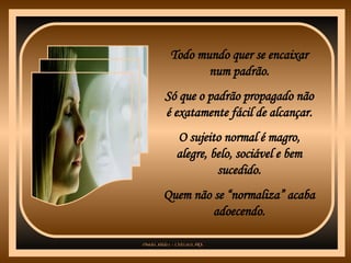 Todo mundo quer se encaixar num padrão. Só que o padrão propagado não é exatamente fácil de alcançar. O sujeito normal é magro, alegre, belo, sociável e bem sucedido. Quem não se “normaliza” acaba adoecendo. 