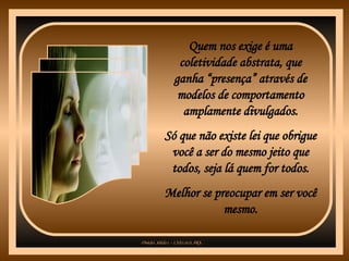 Quem nos exige é uma coletividade abstrata, que ganha “presença” através de modelos de comportamento amplamente divulgados. Só que não existe lei que obrigue você a ser do mesmo jeito que todos, seja lá quem for todos. Melhor se preocupar em ser você mesmo. 