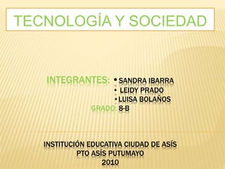 INTEGRANTES: •SANDRA IBARRA
• LEIDY PRADO
•LUISA BOLAÑOS
GRADO: 8-B
INSTITUCIÓN EDUCATIVA CIUDAD DE ASÍS
PTO ASÍS PUTUMAYO
2010
TECNOLOGÍA Y SOCIEDAD
 