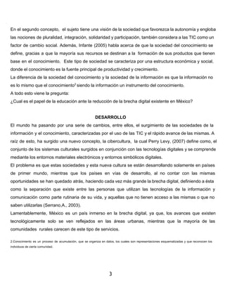 En el segundo concepto, el sujeto tiene una visión de la sociedad que favorezca la autonomía y engloba 
las nociones de pluralidad, integración, solidaridad y participación, también considera a las TIC como un 
factor de cambio social. Además, Infante (2005) habla acerca de que la sociedad del conocimiento se 
define, gracias a que la mayoría sus recursos se destinan a la formación de sus productos que tienen 
base en el conocimiento. Este tipo de sociedad se caracteriza por una estructura económica y social, 
donde el conocimiento es la fuente principal de productividad y crecimiento. 
La diferencia de la sociedad del conocimiento y la sociedad de la información es que la información no 
es lo mismo que el conocimiento2 siendo la información un instrumento del conocimiento. 
A todo esto viene la pregunta: 
¿Cual es el papel de la educación ante la reducción de la brecha digital existente en México? 
DESARROLLO 
El mundo ha pasando por una serie de cambios, entre ellos, el surgimiento de las sociedades de la 
información y el conocimiento, caracterizadas por el uso de las TIC y el rápido avance de las mismas. A 
raíz de esto, ha surgido una nuevo concepto, la cibercultura, la cual Perry Levy, (2007) define como, el 
conjunto de los sistemas culturales surgidos en conjunción con las tecnologías digitales y se comprende 
mediante los entornos materiales electrónicos y entornos simbólicos digitales. 
El problema es que estas sociedades y esta nueva cultura se están desarrollando solamente en países 
de primer mundo, mientras que los países en vías de desarrollo, al no contar con las mismas 
oportunidades se han quedado atrás, haciendo cada vez más grande la brecha digital, definiendo a ésta 
como la separación que existe entre las personas que utilizan las tecnologías de la información y 
comunicación como parte rutinaria de su vida, y aquellas que no tienen acceso a las mismas o que no 
saben utilizarlas (Serrano,A., 2003). 
Lamentablemente, México es un país inmerso en la brecha digital, ya que, los avances que existen 
tecnológicamente solo se ven reflejados en las áreas urbanas, mientras que la mayoría de las 
comunidades rurales carecen de este tipo de servicios. 
2.Conocimiento es un proceso de acumulación, que se organiza en datos, los cuales son representaciones esquematizadas y que reconocen los 
individuos de cierta comunidad. 
3 
 