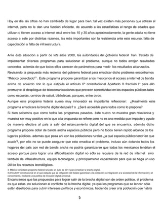 Hoy en día las cifras no han cambiado de lugar para bien, tal vez existen más personas que utilizan el 
internet, pero no le dan una función eficiente, de acuerdo a las estadísticas el rango de edades que 
utilizan o tienen acceso a internet está entre los 10 y 30 años apróximadamente, la gente adulta no tiene 
acceso a este por distintas razones, las más importantes son la resistencia ante este recurso, falta de 
capacitación o falta de infraestructura. 
Ante ésta situación a partir de loS años 2000, las autoridades del gobierno federal han tratado de 
implementar diversos programas para solucionar el problema, aunque no todos arrojan resultados 
concretos además de que todos ellos carecen de parámetros para medir los resultados alcanzados. 
Revisando la propuesta más reciente del gobierno federal para erradicar dicho problema encontramos 
“México conectado”3 . Este programa propone garantizar a los mexicanos el acceso a internet de banda 
ancha de acuerdo con lo que estipula el artículo 6º constitucional Apartado B fracción I4 para ello 
promueve el despliegue de telecomunicaciones que proveen conectividad en los espacios públicos tales 
como escuelas, centros de salud, bibliotecas, parques, entre otros. 
Aunque este programa federal suena muy innovador es importante reflexionar: ¿Realmente este 
programa erradicara la brecha digital del país? o ¿Será accesible para todos como lo propone? 
Si bien sabemos que como todos los programas pasados, éste nuevo no muestra gran relevancia y 
muestra ser muy positivo en lo que a la propuesta se refiere pero no es una medida que impacte y ayude 
de manera efectiva al país a salir del estancamiento digital del que se encuentra; además dicho 
programa propone dotar de banda ancha espacios públicos pero no todos tienen rapido alcance de los 
lugares públicos. ademas que pasa ahi con las poblaciones rurales ¿a qué espacio público tendrían que 
acudir?, por ello no se puede asegurar que esto erradica el problema, incluso aún dotando todos los 
hogares del país con red de banda ancha no podría garantizarse que todos los mexicanos tendrían el 
acceso porque para lograr una alfabetización digital no sólo se requiere de la red de internet sino 
también de infraestructura, equipo tecnológico, y principalmente capacitación para que se haga un uso 
útil de los recursos tecnológicos. 
3. México conectado programa federal lanzado en Julio de 2014 para erradicar la brecha digital. 
4.Artículo 6º constitucional en el que estipula que es obligación del Estado garantizar a la población su integración a la sociedad de la información y el 
conocimiento, mediante una política de inclusión digital universal. 
Encontramos que las propuestas para lograr salir de la brecha digital son de orden político, el problema 
es que estas, no solucionan el conflicto de la brecha digital, ya que los programas que se lanzan sólo 
están diseñados para cubrir intereses políticos y económicos, haciendo creer a la población que habrá 
5 
 