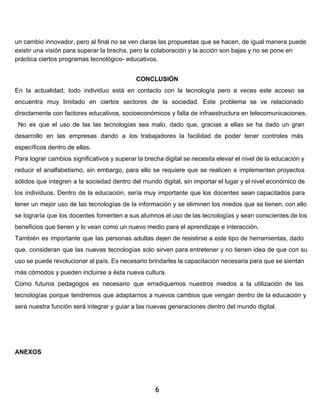 un cambio innovador, pero al final no se ven claras las propuestas que se hacen, de igual manera puede 
existir una visión para superar la brecha, pero la colaboración y la acción son bajas y no se pone en 
práctica ciertos programas tecnológico­educativos. 
CONCLUSIÓN 
En la actualidad, todo individuo está en contacto con la tecnología pero a veces este acceso se 
encuentra muy limitado en ciertos sectores de la sociedad. Este problema se ve relacionado 
directamente con factores educativos, socioeconómicos y falta de infraestructura en telecomunicaciones. 
No es que el uso de las las tecnologías sea malo, dado que, gracias a ellas se ha dado un gran 
desarrollo en las empresas dando a los trabajadores la facilidad de poder tener controles más 
específicos dentro de ellas. 
Para lograr cambios significativos y superar la brecha digital se necesita elevar el nivel de la educación y 
reducir el analfabetismo, sin embargo, para ello se requiere que se realicen e implementen proyectos 
sólidos que integren a la sociedad dentro del mundo digital, sin importar el lugar y el nivel económico de 
los individuos. Dentro de la educación, sería muy importante que los docentes sean capacitados para 
tener un mejor uso de las tecnologías de la información y se eliminen los miedos que se tienen, con ello 
se lograría que los docentes fomenten a sus alumnos el uso de las tecnologías y sean conscientes de los 
beneficios que tienen y lo vean como un nuevo medio para el aprendizaje e interacción. 
También es importante que las personas adultas dejen de resistirse a este tipo de herramientas, dado 
que, consideran que las nuevas tecnologías solo sirven para entretener y no tienen idea de que con su 
uso se puede revolucionar al país. Es necesario brindarles la capacitación necesaria para que se sientan 
más cómodos y pueden incluirse a ésta nueva cultura. 
Como futuros pedagogos es necesario que erradiquemos nuestros miedos a la utilización de las 
tecnologías porque tendremos que adaptarnos a nuevos cambios que vengan dentro de la educación y 
será nuestra función será integrar y guiar a las nuevas generaciones dentro del mundo digital. 
ANEXOS 
6 
 