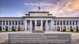 • The Prado Museum is located in the center of Madrid
• It is considered to have one of the worlds finest collections of European art
• Founded as a museum of paintings and sculpture in 1819
• The collection currently has around 8,200 drawings, 7,600 paintings, 4,800 prints, and 1,000
sculptures, in addition to a large number of other works of art and historic documents.
The Prado Museum
 