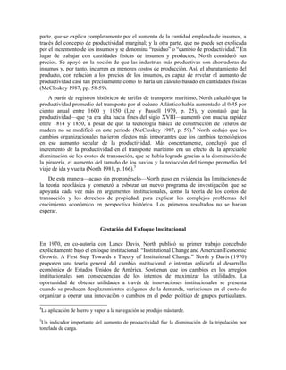 parte, que se explica completamente por el aumento de la cantidad empleada de insumos, a
través del concepto de productividad marginal; y la otra parte, que no puede ser explicada
por el incremento de los insumos y se denomina “residuo” o “cambio de productividad.” En
lugar de trabajar con cantidades físicas de insumos y productos, North consideró sus
precios. Se apoyó en la noción de que las industrias más productivas son ahorradoras de
insumos y, por tanto, incurren en menores costos de producción. Así, el abaratamiento del
producto, con relación a los precios de los insumos, es capaz de revelar el aumento de
productividad casi tan precisamente como lo haría un cálculo basado en cantidades físicas
(McCloskey 1987, pp. 58-59).
A partir de registros históricos de tarifas de transporte marítimo, North calculó que la
productividad promedio del transporte por el océano Atlántico había aumentado al 0,45 por
ciento anual entre 1600 y 1850 (Lee y Passell 1979, p. 25), y constató que la
productividad—que ya era alta hacia fines del siglo XVIII—aumentó con mucha rapidez
entre 1814 y 1850, a pesar de que la tecnología básica de construcción de veleros de
madera no se modificó en este periodo (McCloskey 1987, p. 59).4
North dedujo que los
cambios organizacionales tuvieron efectos más importantes que los cambios tecnológicos
en ese aumento secular de la productividad. Más concretamente, concluyó que el
incremento de la productividad en el transporte marítimo era un efecto de la apreciable
disminución de los costos de transacción, que se había logrado gracias a la disminución de
la piratería, el aumento del tamaño de los navíos y la reducción del tiempo promedio del
viaje de ida y vuelta (North 1981, p. 166).5
De esta manera—acaso sin proponérselo—North puso en evidencia las limitaciones de
la teoría neoclásica y comenzó a esbozar un nuevo programa de investigación que se
apoyaría cada vez más en argumentos institucionales, como la teoría de los costos de
transacción y los derechos de propiedad, para explicar los complejos problemas del
crecimiento económico en perspectiva histórica. Los primeros resultados no se harían
esperar.
Gestación del Enfoque Institucional
En 1970, en co-autoría con Lance Davis, North publicó su primer trabajo concebido
explícitamente bajo el enfoque institucional: “Institutional Change and American Economic
Growth: A First Step Towards a Theory of Institutional Change.” North y Davis (1970)
proponen una teoría general del cambio institucional e intentan aplicarla al desarrollo
económico de Estados Unidos de América. Sostienen que los cambios en los arreglos
institucionales son consecuencias de los intentos de maximizar las utilidades. La
oportunidad de obtener utilidades a través de innovaciones institucionales se presenta
cuando se producen desplazamientos exógenos de la demanda, variaciones en el costo de
organizar u operar una innovación o cambios en el poder político de grupos particulares.
4
La aplicación de hierro y vapor a la navegación se produjo más tarde.
5
Un indicador importante del aumento de productividad fue la disminución de la tripulación por
tonelada de carga.
 