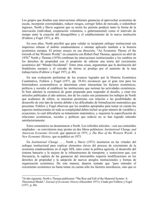 Los grupos que diseñan esas innovaciones obtienen ganancias al aprovechar economías de
escala, incorporar externalidades, reducir riesgos, corregir fallos de mercado, o redistribuir
ingresos. North y Davis sugieren que su teoría les permite predecir tanto la forma de la
innovación (individual, cooperación voluntaria, o gubernamental) como el intervalo de
tiempo entre la creación del desequilibrio y el establecimiento de la nueva institución
(Fishlow y Fogel 1971, p. 40) .
En esos años, North percibió que para validar su incipiente enfoque institucional era
imperioso rebasar el ámbito estadounidense e intentar aplicarlo también a la historia
económica europea. El primer ensayo en esa dirección, “An Economic Theory of the
Growth of the Western World,” en coautoría con Robert Paul Thomas, apareció en abril de
1970.6
North y Thomas (1970) combinan las innovaciones institucionales y los cambios en
los derechos de propiedad con el propósito de esbozar una teoría del crecimiento
económico del “Mundo Occidental”. Entre otras cosas, argumentan que la declinación del
feudalismo europeo y el cercado de tierras se produjo por el aumento de la tasa
trabajo/tierra (Fishlow y Fogel 1971, p. 40).
En una evaluación preliminar de los avances logrados por la Historia Económica
Cuantitativa, Fishlow y Fogel (1971, pp. 39-41) reconocen que el gran reto para los
historiadores econométricos es determinar cómo interactúan los factores económicos,
políticos y sociales al establecer las instituciones que norman las actividades económicas.
Si bien admiten la existencia de gente preparada para responder al desafío, y citan tres
artículos publicados el año anterior, dos de los cuales son justamente los trabajos de North
que acabamos de referir, se muestran pesimistas con relación a las posibilidades de
desarrollo de este tipo de teorías debido a las dificultades de formalización matemática que
presentan. Fishlow y Fogel observan que los modelos apropiados para tomar en cuenta los
aspectos institucionales en toda su complejidad deben incluir un gran número de variables y
ecuaciones, lo cual dificultaría su tratamiento matemático, y requieren la especificación de
relaciones económicas, sociales y políticas que todavía no se han logrado entender
satisfactoriamente.
Estos comentarios no desanimaron a North. Los referidos artículos—con sus contenidos
ampliados—se convirtieron muy pronto en dos libros polémicos: Institutional Change and
American Economic Growth, que apareció en 1971; y The Rise of the Western World: A
New Economic History, que se publicó en 1973.
En Institutional Change ... , North y Davis (1971) insistieron en las virtudes del
enfoque institucional para explicar elementos claves del proceso de crecimiento de la
economía estadounidense en el siglo XIX, tales como la política agrícola, el desarrollo del
sistema bancario y la mejora de la infraestructura de transporte; y sostuvieron que, con
frecuencia, la captura de las ganancias del intercambio requería modificaciones en los
derechos de propiedad y la adopción de nuevos arreglos institucionales y formas de
organización económica. De esta manera, dejaron sentado que “para entender el
crecimiento económico no basta tomar en cuenta sólo los factores neoclásicos, sino que es
6
Al año siguiente, North y Thomas publicaron “The Rise and Fall of the Manorial System: A
Theoretical Model,” Journal of Economic History (December 1971). Citado por Fishlow y Fogel
(1971, p. 40).
 