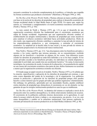 necesario considerar la evolución complementaria de la política y el derecho que respalda
las formas económicas que producen crecimiento” (Myhrman y Weingast 1994, p. 188).
En The Rise of the Western World, North y Thomas esbozan un marco analítico global,
con base en la teoría de los derechos de propiedad, para explicar el desarrollo económico de
Europa occidental desde la Edad Media hasta el siglo XVIII. Un marco que, según los
autores, es “consistente y complementario a la teoría económica neoclásica convencional”
(North y Thomas 1973, p. VII).7
La tesis central de North y Thomas (1973, pp. 1-3) es que el desarrollo de una
organización económica eficiente fue fundamental para el crecimiento económico per
cápita de Europa occidental. Argumentan que una organización eficiente conduce al
establecimiento de arreglos institucionales y derechos de propiedad que crean incentivos
para canalizar el esfuerzo económico individual hacia actividades productivas. Dicho de
otro modo, una organización eficiente contribuye a aumentar la tasa privada de retorno de
los emprendimientos productivos y, por consiguiente, a estimular el crecimiento
económico. La amplitud de la brecha entre la tasa social y la tasa privada de retorno es
inversamente proporcional a la eficiencia del marco institucional.
Para North y Thomas (1973, pp. 2-3), “una discrepancia entre los beneficios privados y
sociales o los costos significa que terceras personas, sin su consentimiento, recibirán
algunos de los beneficios o incurrirán en algunos de los costos. Esta diferencia ocurre
cuando los derechos de propiedad no están bien definidos o no se los hace cumplir. Si los
costos privados exceden a los beneficios privados, los individuos no estarán dispuestos a
emprender la actividad, aun cuando ésta sea socialmente lucrativa.” En suma, la innovación
tecnológica, las economías de escala, la mejora de la educación, y la acumulación de capital
no son causas del crecimiento económico sino parte de éste; dichos fenómenos no ocurrirán
a menos que la organización económica existente sea eficiente.
El Estado juega un papel crucial en el modelo. North y Thomas (1973, p. 8) señalan que
la creación, especificación y aplicación de los derechos de propiedad son costosas, y que
estos costos dependen del estado de la tecnología y de la organización. Los gobiernos
asumen la protección y aplicación de los derechos de propiedad porque ellos pueden
hacerlo a costos menores que los grupos privados que podrían organizarse voluntariamente.
Sin embargo, los gobiernos, apremiados por sus necesidades fiscales, pueden establecer
ciertos derechos de propiedad que obstaculicen el crecimiento en vez de alentarlo: no hay
garantías de que los arreglos institucionales productivos sean los que se establezcan.
En The Rise of the Western World, la dinámica del sistema es explicada a través de la
interacción entre los cambios demográficos y la oferta relativamente inelástica de recursos.
El crecimiento de la población confronta retornos decrecientes en la agricultura, lo cual
altera la escasez relativa de tierra y trabajo y, en consecuencia, sus precios. A su vez, esto
causa desequilibrio y cambio en la estructura institucional. Este proceso explicaría la
creciente privatización de recursos productivos en la Edad Media (Anderson 1991, p. 48).
7
North y Thomas reconocen la ayuda de Steven Cheung en el desarrollo del marco teórico. Otra
referencia importante en esta materia es Harold Demsetz, “Towards a Theory of Property Rights,”
American Economic Review (Proceedings, May 1967).
 