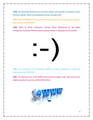 1976. Se desarrolla Ethernet los primeros cables que permiten transportar datos
de forma rápida. Serán los propulsores de los actuales LAN.
1978. Nace el SPAM se envía el primer mensaje de email no solicitado que llego a
600 usuarios de ARPANET.
1982. Nace el primer emoticono. Aunque Kevin Mackenzie ya las había
introducido, fue Scott Fohlman quien propuso utilizar  después de una broma.

1983. Se introdujeron los protocolos TCP/IP de forma obligatoria a todos los
ordenadores de ARPANET.
1991. Tim Berners Lee, le da CERN crea la primera pagina web. Que tenía como
objetivo explicar lo que era la Word Wide Web.

3

 
