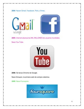 2004. Nacen Gmail, Facebook, Flick y Vimeo.

2005. Internet alcanza los MIL MILLONES de usuarios mundiales.
Nace You Tube.

2008. Se lanza Chrome de Google.
Nace Groupon, la primera web de compra colectiva.
2009. Nace Foursquire.

6

 