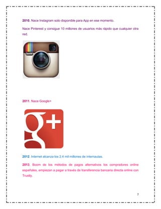 2010. Nace Instagram solo disponible para App en ese momento.
Nace Pinterest y consigue 10 millones de usuarios más rápido que cualquier otra
red.

2011. Nace Google+

2012. Internet alcanza los 2.4 mil millones de internautas.
2013. Boom de los métodos de pagos alternativos los compradores online
españoles, empiezan a pagar a través de transferencia bancaria directa online con
Trustly.

7

 