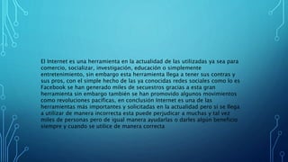 El Internet es una herramienta en la actualidad de las utilizadas ya sea para
comercio, socializar, investigación, educación o simplemente
entretenimiento, sin embargo esta herramienta llega a tener sus contras y
sus pros, con el simple hecho de las ya conocidas redes sociales como lo es
Facebook se han generado miles de secuestros gracias a esta gran
herramienta sin embargo también se han promovido algunos movimientos
como revoluciones pacíficas, en conclusión Internet es una de las
herramientas más importantes y solicitadas en la actualidad pero si se llega
a utilizar de manera incorrecta esta puede perjudicar a muchas y tal vez
miles de personas pero de igual manera ayudarlas o darles algún beneficio
siempre y cuando se utilice de manera correcta
 