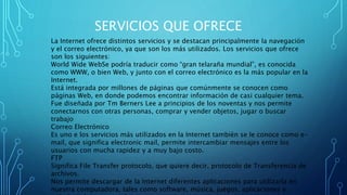 SERVICIOS QUE OFRECE
La Internet ofrece distintos servicios y se destacan principalmente la navegación
y el correo electrónico, ya que son los más utilizados. Los servicios que ofrece
son los siguientes:
World Wide WebSe podría traducir como “gran telaraña mundial”, es conocida
como WWW, o bien Web, y junto con el correo electrónico es la más popular en la
Internet.
Está integrada por millones de páginas que comúnmente se conocen como
páginas Web, en donde podemos encontrar información de casi cualquier tema.
Fue diseñada por Tm Berners Lee a principios de los noventas y nos permite
conectarnos con otras personas, comprar y vender objetos, jugar o buscar
trabajo
Correo Electrónico
Es uno e los servicios más utilizados en la Internet también se le conoce como e-
mail, que significa electronic mail, permite intercambiar mensajes entre los
usuarios con mucha rapidez y a muy bajo costo.
FTP
Significa File Transfer protocolo, que quiere decir, protocolo de Transferencia de
archivos.
Nos permite descargar de la Internet diferentes aplicaciones para utilizarla en
nuestra computadora, tales como software, música, juegos, aplicaciones y
 