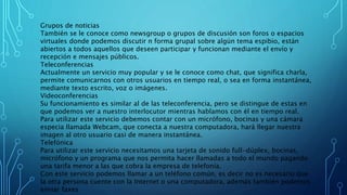 Grupos de noticias
También se le conoce como newsgroup o grupos de discusión son foros o espacios
virtuales donde podemos discutir n forma grupal sobre algún tema espibio, están
abiertos a todos aquellos que deseen participar y funcionan mediante el envío y
recepción e mensajes públicos.
Teleconferencias
Actualmente un servicio muy popular y se le conoce como chat, que significa charla,
permite comunicarnos con otros usuarios en tiempo real, o sea en forma instantánea,
mediante texto escrito, voz o imágenes.
Videoconferencias
Su funcionamiento es similar al de las teleconferencia, pero se distingue de estas en
que podemos ver a nuestro interlocutor mientras hablamos con él en tiempo real.
Para utilizar este servicio debemos contar con un micrófono, bocinas y una cámara
especia llamada Webcam, que conecta a nuestra computadora, hará llegar nuestra
imagen al otro usuario casi de manera instantánea.
Telefónica
Para utilizar este servicio necesitamos una tarjeta de sonido full-dúplex, bocinas,
micrófono y un programa que nos permita hacer llamadas a todo el mundo pagando
una tarifa menor a las que cobra la empresa de telefonía.
Con este servicio podemos llamar a un teléfono común, es decir no es necesario que
la otra persona cuente con la Internet o una computadora, además también podemos
enviar faxes
 