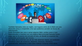 SITIOS
También llamados sites en inglés, son lugares entro de la Web con una
dirección única e irrepetible a los que podemos acceder en busca de
información.
Están formados por una o varias páginas Web, unidas entre si por
hipervínculos y cuentan con una página Web principal llamada home
page que es la puerta de entrada al sitio, en donde se exponen los
contenidos principales del mismo.
Los sitios de la Internet son de las más diversas clases, así podemos
encontrar sitios de comercio, deportes, finanzas, literatura,
espectáculos, educación o bien para realizar compras entre otros.
 